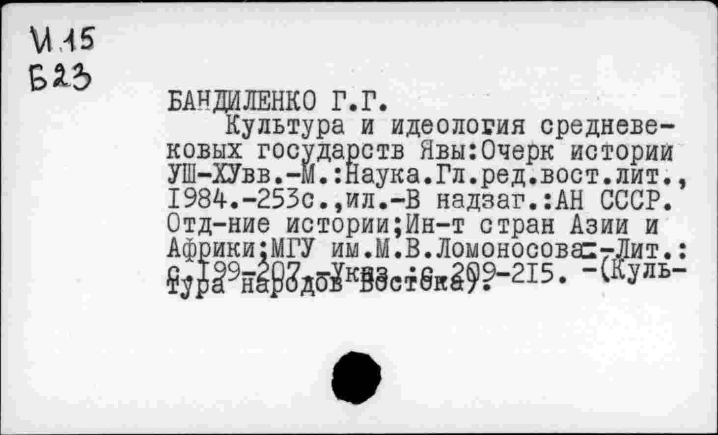 ﻿ХЛ 45 9*3
БАНДИЛЕНКО г.г.
Культура и идеология средневековых государств Явы:Очерк истории УШ-ХУвв.—М.:Наука.Гл.ред.вост.лит., 1984.-253с.,ил.-В надзаг.:АН СССР. Отд-ние истории;Ин-т стран Азии и Африки:МГУ им.М.В.ЛомоносовастЛит.:
. -(Куль-